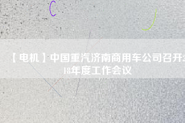 【電機】中國重汽濟南商用車公司召開2018年度工作會議