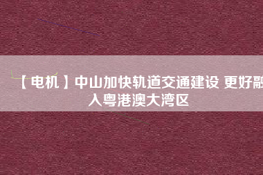 【電機】中山加快軌道交通建設 更好融入粵港澳大灣區