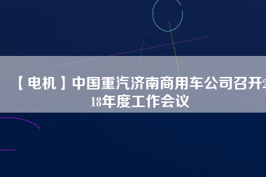 【電機】中國重汽濟南商用車公司召開2018年度工作會議