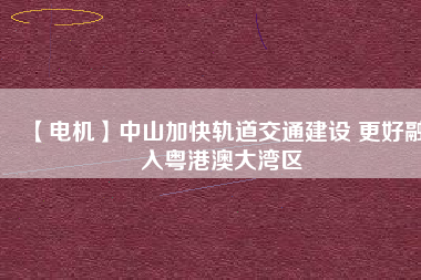 【電機】中山加快軌道交通建設 更好融入粵港澳大灣區