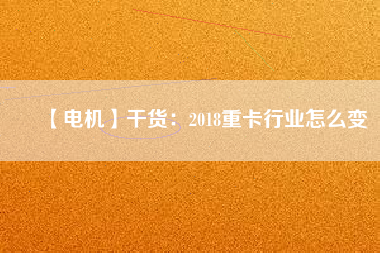 【電機】干貨:2018重卡行業怎么變