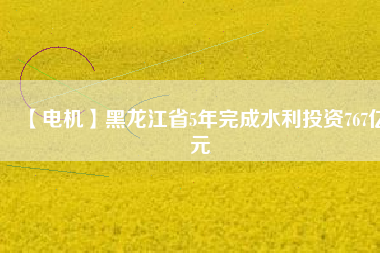 【電機】黑龍江省5年完成水利投資767億元