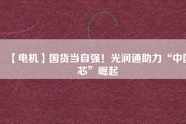 【電機】國貨當自強!光潤通助力“中國芯”崛起