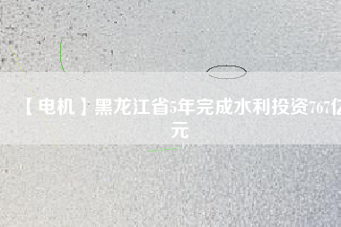 【電機】黑龍江省5年完成水利投資767億元