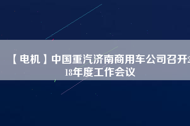 【電機】中國重汽濟南商用車公司召開2018年度工作會議