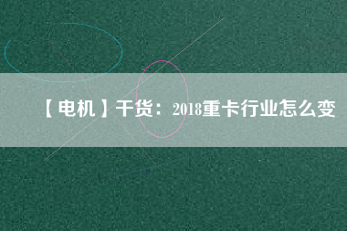 【電機】干貨:2018重卡行業怎么變
