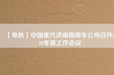 【電機】中國重汽濟南商用車公司召開2018年度工作會議