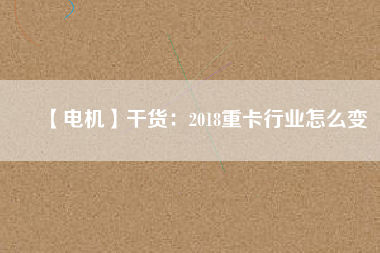 【電機】干貨:2018重卡行業怎么變
