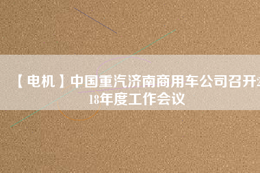 【電機】中國重汽濟南商用車公司召開2018年度工作會議