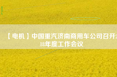 【電機】中國重汽濟南商用車公司召開2018年度工作會議