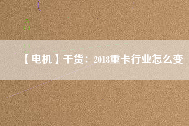 【電機】干貨:2018重卡行業怎么變