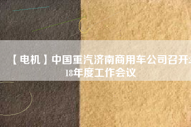 【電機】中國重汽濟南商用車公司召開2018年度工作會議
