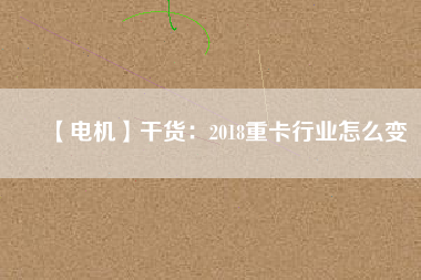 【電機】干貨:2018重卡行業怎么變