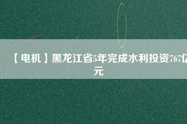 【電機】黑龍江省5年完成水利投資767億元
