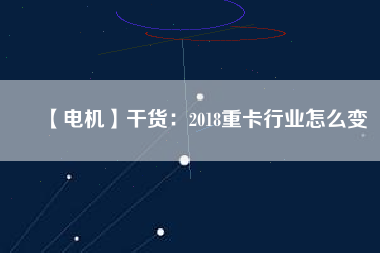 【電機】干貨:2018重卡行業怎么變