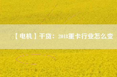 【電機】干貨:2018重卡行業怎么變