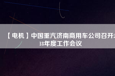 【電機】中國重汽濟南商用車公司召開2018年度工作會議