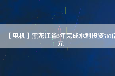 【電機】黑龍江省5年完成水利投資767億元