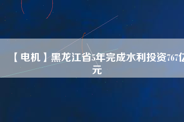 【電機】黑龍江省5年完成水利投資767億元