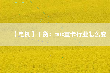 【電機】干貨:2018重卡行業怎么變