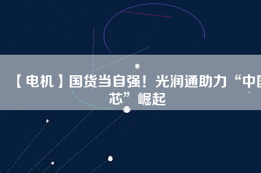 【電機】國貨當自強!光潤通助力“中國芯”崛起