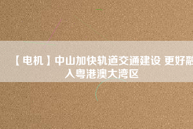 【電機】中山加快軌道交通建設 更好融入粵港澳大灣區