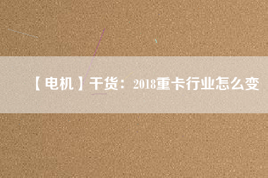 【電機】干貨:2018重卡行業怎么變
