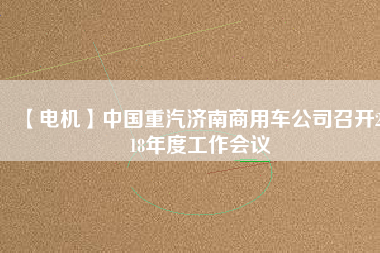 【電機】中國重汽濟南商用車公司召開2018年度工作會議