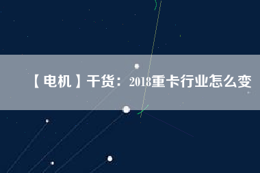 【電機】干貨:2018重卡行業怎么變
