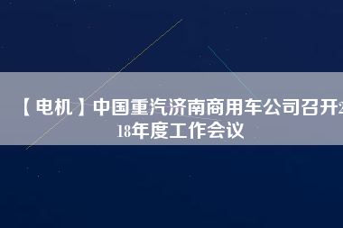 【電機】中國重汽濟南商用車公司召開2018年度工作會議