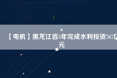 【電機】黑龍江省5年完成水利投資767億元