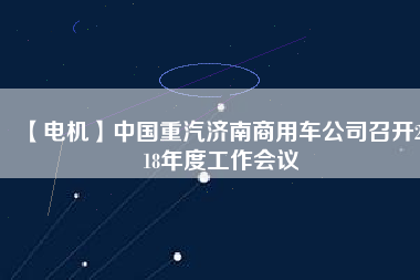 【電機】中國重汽濟南商用車公司召開2018年度工作會議