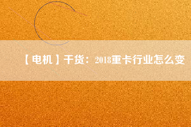 【電機】干貨:2018重卡行業怎么變