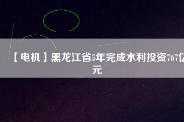 【電機】黑龍江省5年完成水利投資767億元