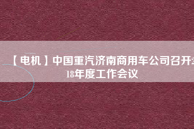 【電機】中國重汽濟南商用車公司召開2018年度工作會議