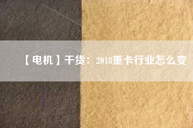 【電機】干貨:2018重卡行業怎么變
