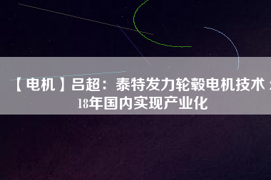 【電機】呂超:泰特發力輪轂電機技術 2018年國內實現產業化
