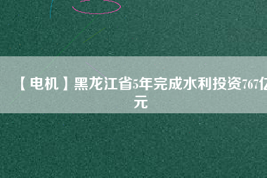 【電機】黑龍江省5年完成水利投資767億元