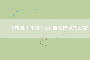 【電機】干貨:2018重卡行業怎么變