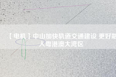 【電機】中山加快軌道交通建設 更好融入粵港澳大灣區