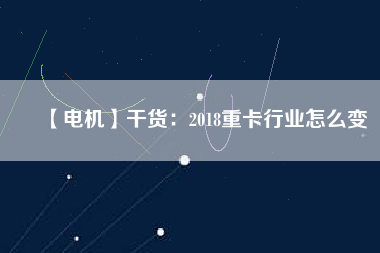 【電機】干貨:2018重卡行業怎么變