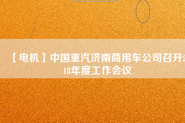 【電機】中國重汽濟南商用車公司召開2018年度工作會議