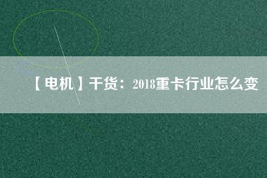 【電機】干貨:2018重卡行業怎么變