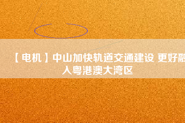 【電機】中山加快軌道交通建設 更好融入粵港澳大灣區