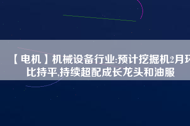 【電機】機械設備行業(yè):預計挖掘機2月環(huán)比持平,持續(xù)超配成長龍頭和油服