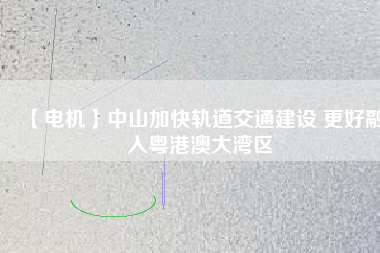 【電機】中山加快軌道交通建設 更好融入粵港澳大灣區