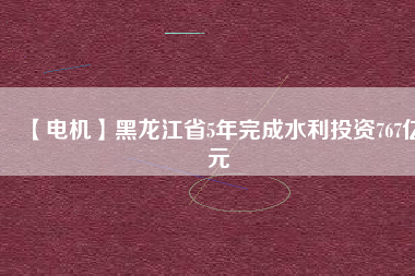 【電機】黑龍江省5年完成水利投資767億元
