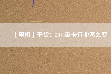 【電機】干貨:2018重卡行業怎么變