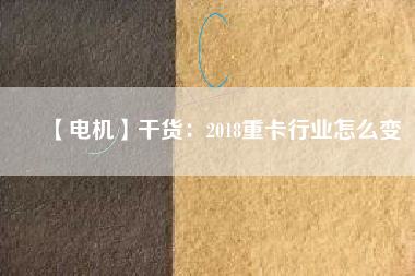 【電機】干貨:2018重卡行業怎么變