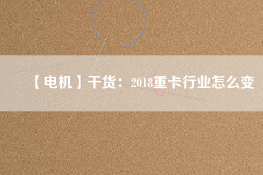 【電機】干貨:2018重卡行業怎么變